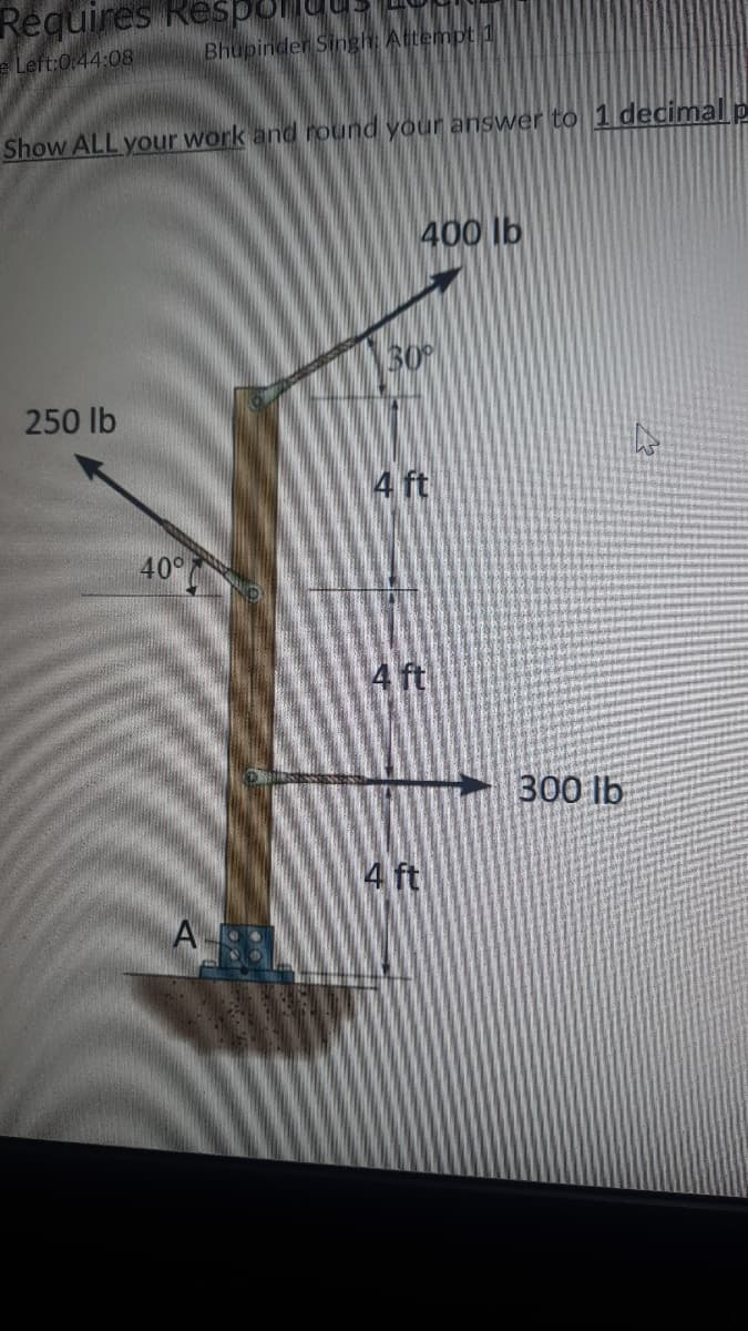 Requires Respo
Bhupinder Singh: Attempt 1
e Left:0:44:08
Show ALL your work and round your answer to 1 decimal p
400 lb
30
250 lb
4 ft
40°
4 ft
300 lb
4 ft
A
