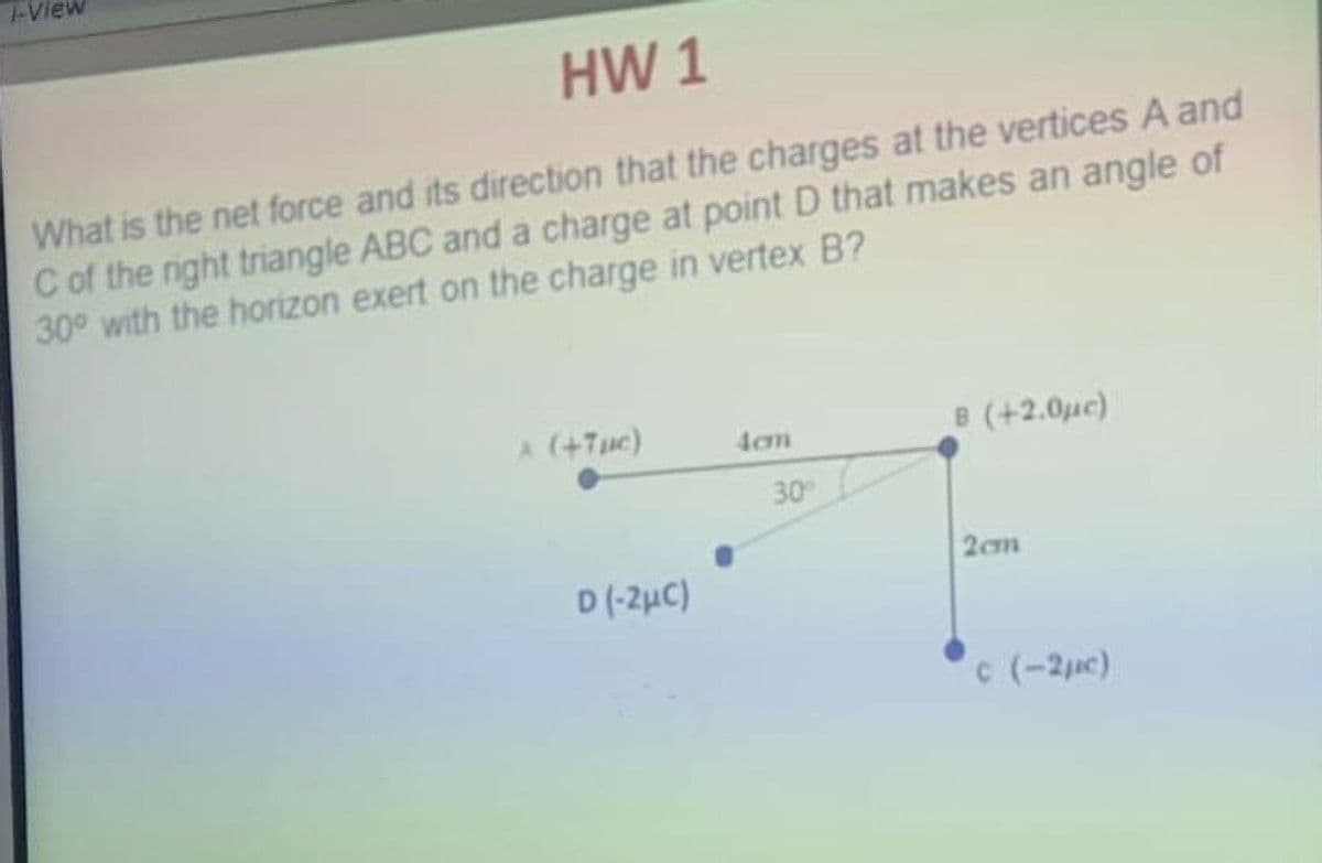 1-View
HW 1
What is the net force and its direction that the charges at the vertices A and
C of the right triangle ABC and a charge at point D that makes an angle of
30° with the horizon exert on the charge in vertex B?
A (+7pc)
B (+2.0µc)
4cm
2cm
c (-2µ)
D(-2μC)
30°
