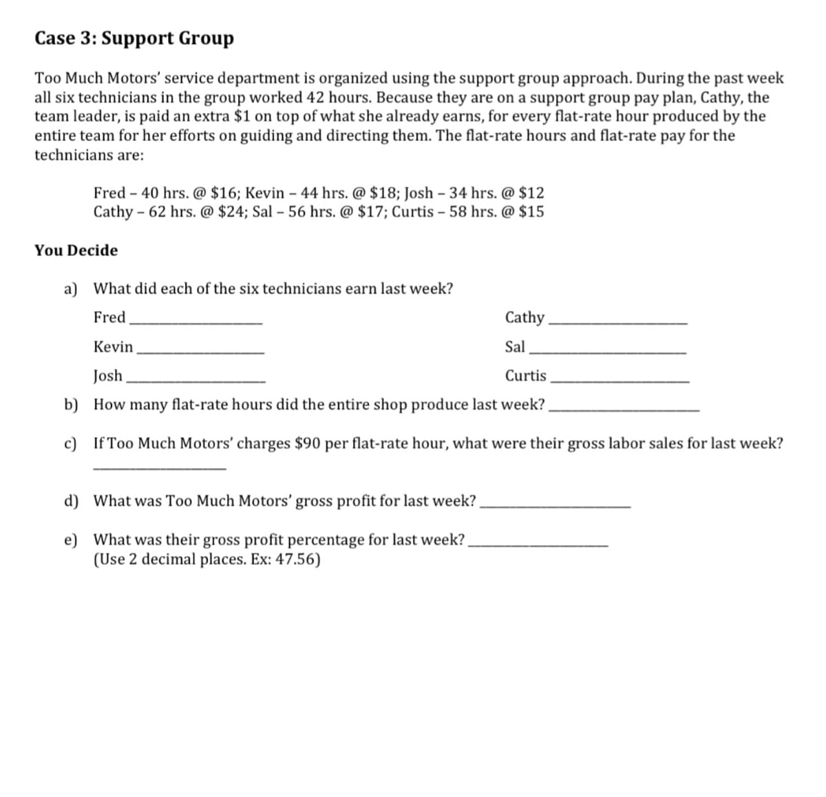 Case 3: Support Group
Too Much Motors' service department is organized using the support group approach. During the past week
all six technicians in the group worked 42 hours. Because they are on a support group pay plan, Cathy, the
team leader, is paid an extra $1 on top of what she already earns, for every flat-rate hour produced by the
entire team for her efforts on guiding and directing them. The flat-rate hours and flat-rate pay for the
technicians are:
Fred - 40 hrs. @ $16; Kevin - 44 hrs. @ $18; Josh - 34 hrs. @ $12
Cathy 62 hrs. @ $24; Sal - 56 hrs. @ $17; Curtis - 58 hrs. @ $15
You Decide
a) What did each of the six technicians earn last week?
Fred
Cathy.
Kevin
Sal
Josh
Curtis
b)
How many flat-rate hours did the entire shop produce last week?
c) If Too Much Motors' charges $90 per flat-rate hour, what were their gross labor sales for last week?
d) What was Too Much Motors' gross profit for last week?
e)
What was their gross profit percentage for last week?
(Use 2 decimal places. Ex: 47.56)