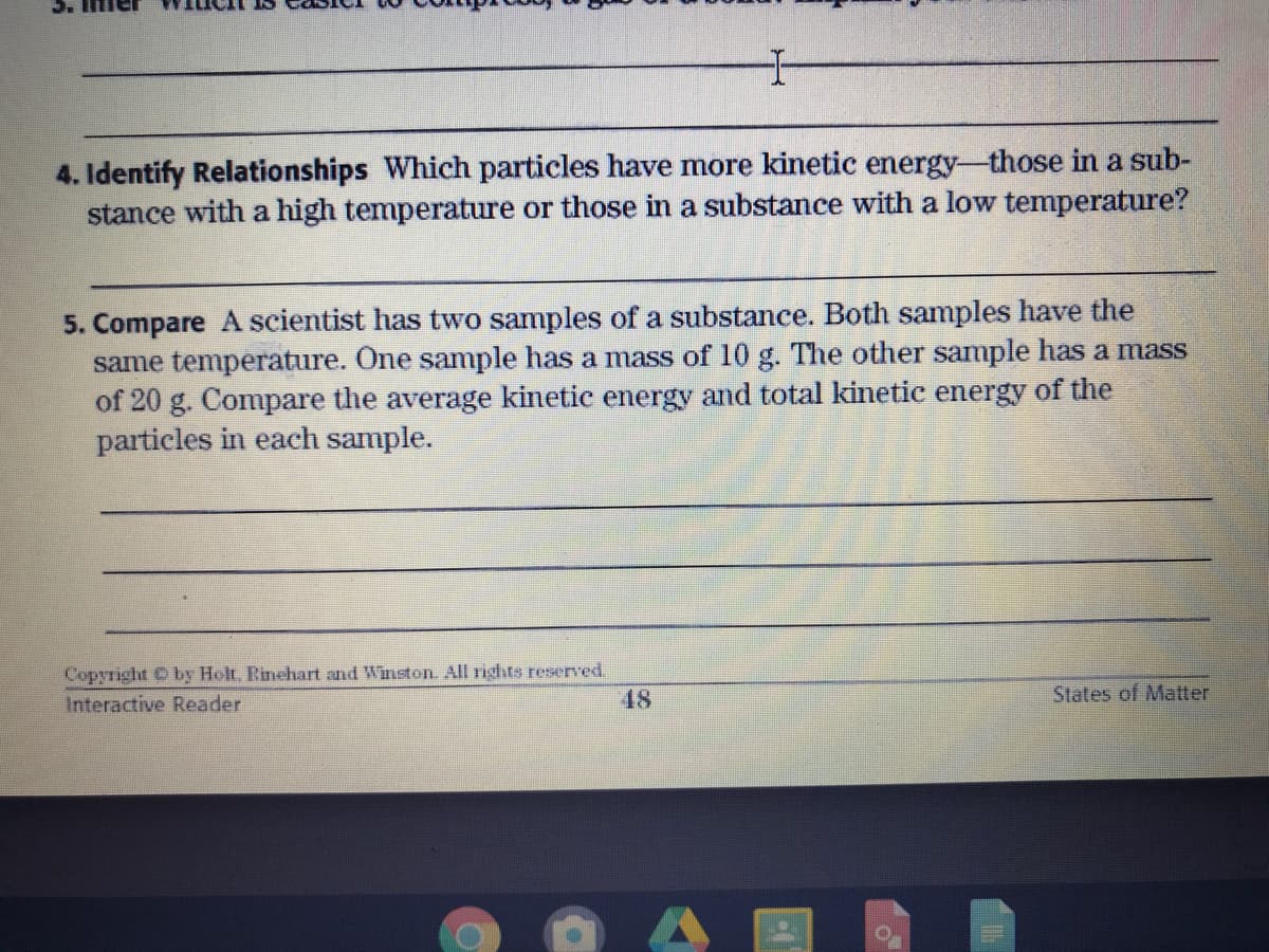 4. Identify Relationships Which particles have more kinetic energy-those in a sub-
stance with a high temperature or those in a substance with a low temperature?
5. Compare A scientist has two samples of a substance. Both samples have the
same temperature. One sample has a mass of 10 g. The other sample has a mass
of 20 g. Compare the average kinetic energy and total kinetic energy of the
particles in each sample.
Copyright O by Holt. Rinehart and Winston. All rights reserved.
Interactive Reader
48
States of Matter

