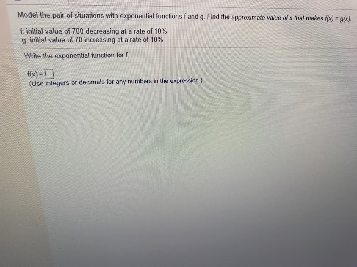 Model the pair of situations with exponential functions f and g. Find the approximate value of x that makes f(x) = g(x).
f initial value of 700 decreasing at a rate of 10%
g. initial value of 70 increasing at a rate of 10%
Write the exponential function for f.
f(x) =D
(Use integers or decimals for any numbers in the expression.)
