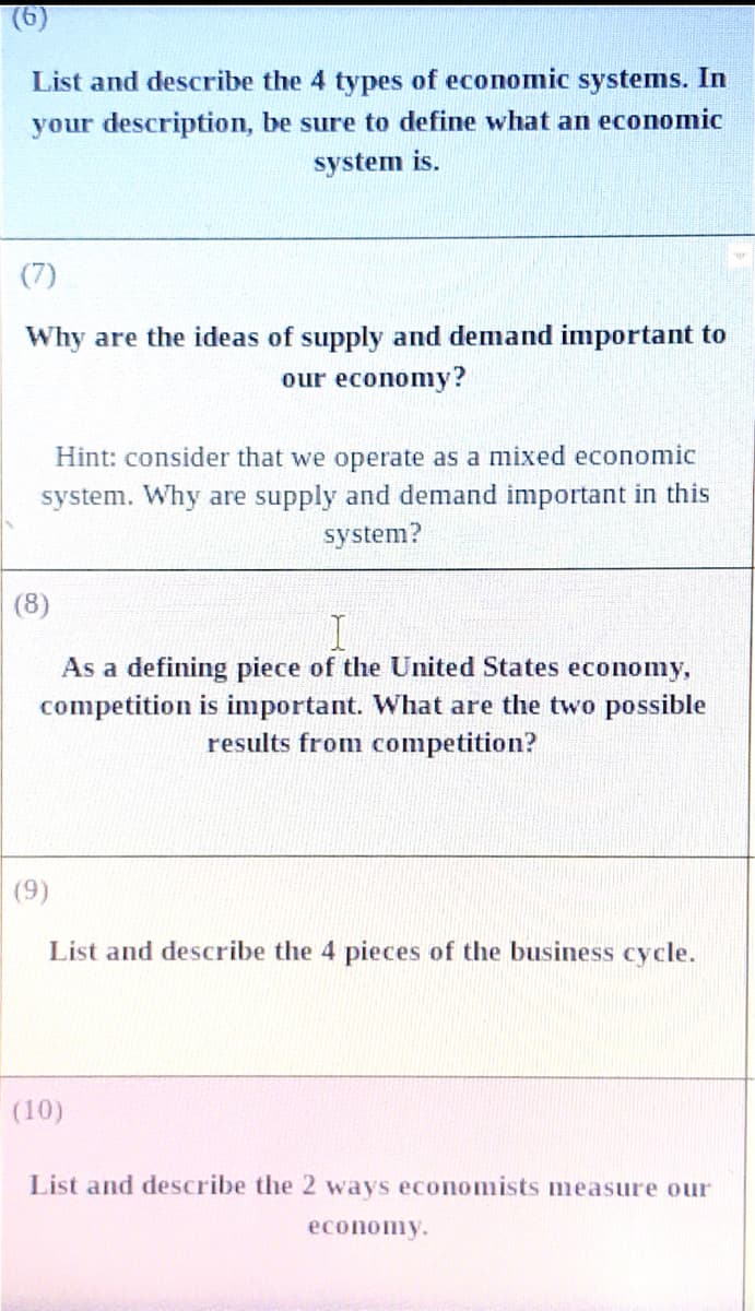 (6)
List and describe the 4 types of economic systems. In
your description, be sure to define what an economic
system is.
(7)
Why are the ideas of supply and demand important to
our economy?
Hint: consider that we operate as a mixed economic
system. Why are supply and demand important in this
system?
(8)
As a defining piece of the United States economy,
competition is important. What are the two possible
results from competition?
(9)
List and describe the 4 pieces of the business cycle.
(10)
List and describe the 2 ways economists measure our
economy.
