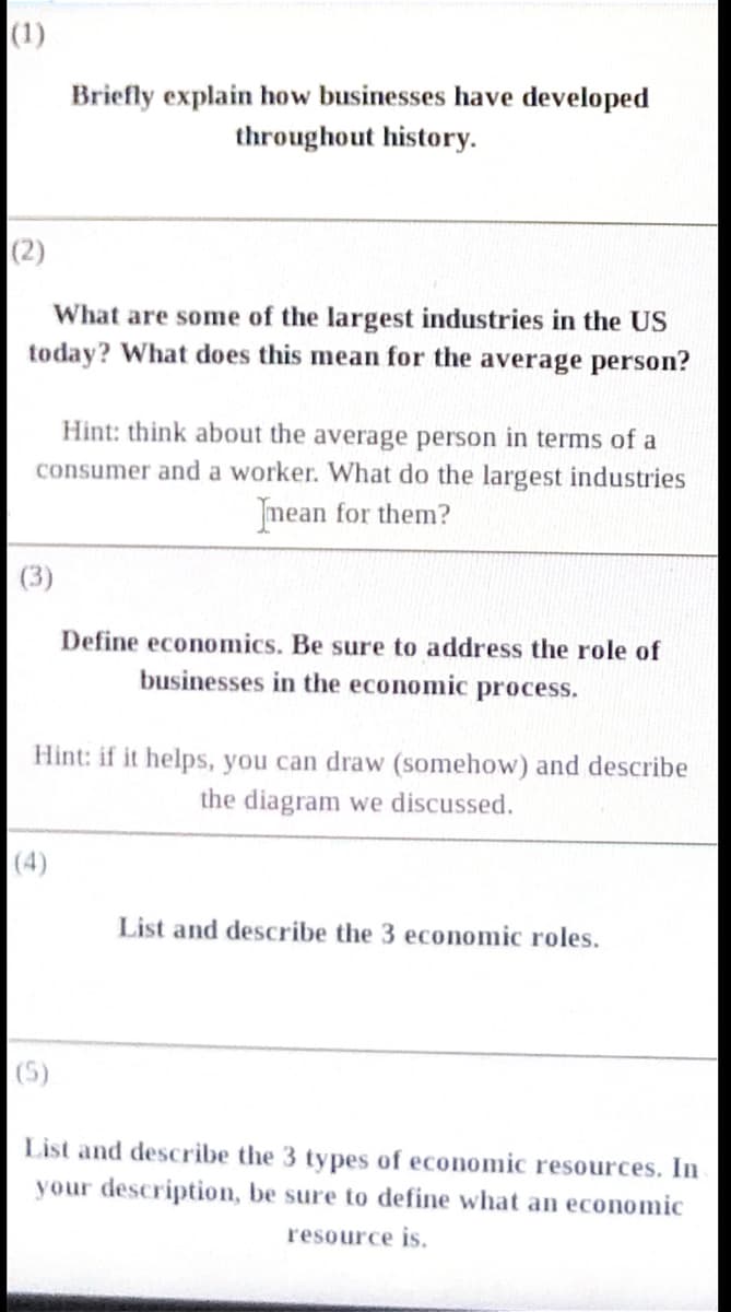 (1)
Briefly explain how businesses have developed
throughout history.
(2)
What are some of the largest industries in the US
today? What does this mean for the average person?
Hint: think about the average person in terms of a
consumer and a worker. What do the largest industries
mean for them?
(3)
Define economics. Be sure to address the role of
businesses in the economic process.
Hint: if it helps, you can draw (somehow) and describe
the diagram we discussed.
(4)
List and describe the 3 economic roles.
(5)
List and describe the 3 types of economic resources. In
your description, be sure to define what an economic
resource is.
