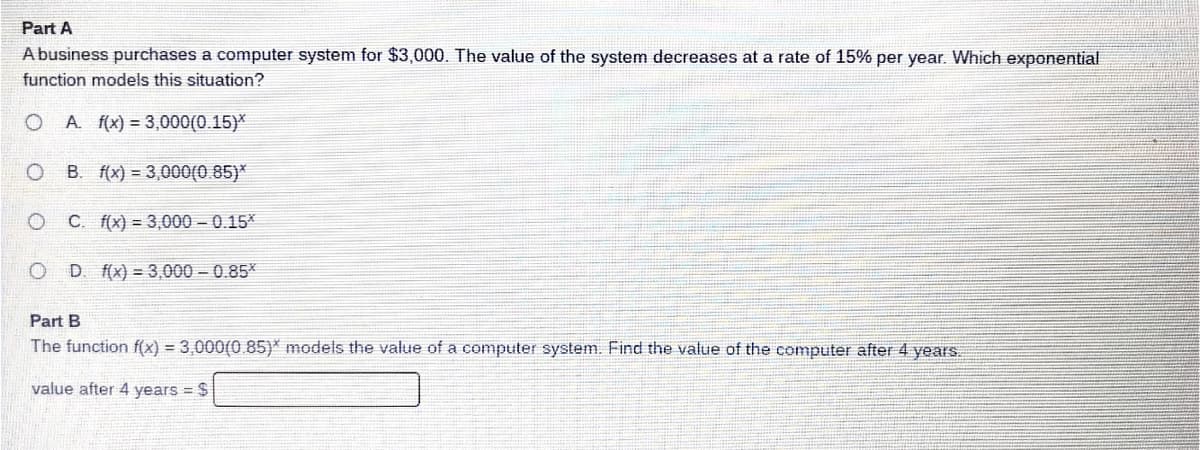 Part A
Abusiness purchases a computer system for $3,000. The value of the system decreases at a rate of 15% per year. Which exponential
function models this situation?
O A. f(x) = 3,000(0.15)*
B. f(x) = 3,000(0.85)*
C. f(x) = 3,000 - 0.15*
D f(x) = 3,000 - 0.85*
Part B
The function f(x) = 3,000(0.85)* models the value of a computer system. Find the value of the computer after 4 years.
value after 4 years = $
