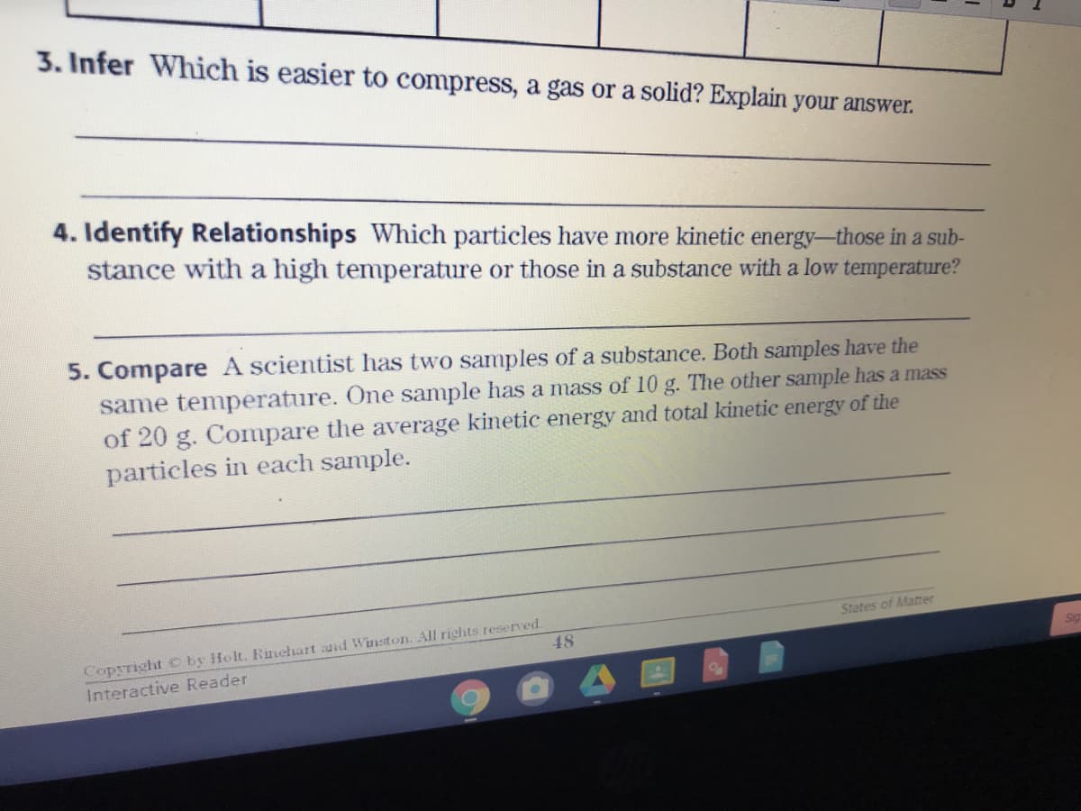 3. Infer Which is easier to compress, a gas or a solid? Explain your answer.
4. Identify Relationships Which particles have more kinetic energy-those in a sub-
stance with a high temperature or those in a substance with a low temperature?
5. Compare A scientist has two samples of a substance. Both samples have the
same temperature. One sample has a mass of 10 g. The other sample has a mass
of 20 g. Compare the average kinetic energy and total kinetic energy of the
particles in each sample.
Copyright C by Holt. Rinehart and Winston. All richts reserved.
Interactive Reader
States of Matter
48
Sig
