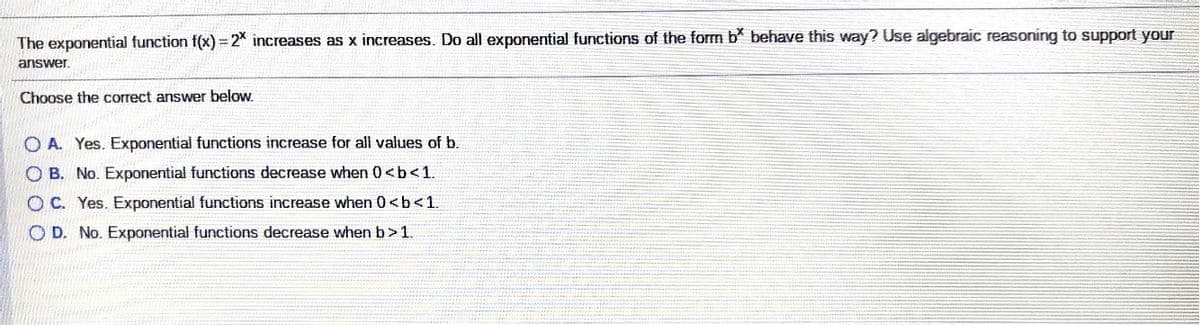 The exponential function f(x) = 2* increases as x increases. Do all exponential functions of the form b behave this way? Use algebraic reasoning to support your
answer.
Choose the correct answer below.
O A. Yes. Exponential functions increase for all values of b.
O B. No. Exponential functions decrease when 0<b<1.
OC. Yes. Exponential functions increase when 0 <b<1.
O D. No. Exponential functions decrease when b>1.
