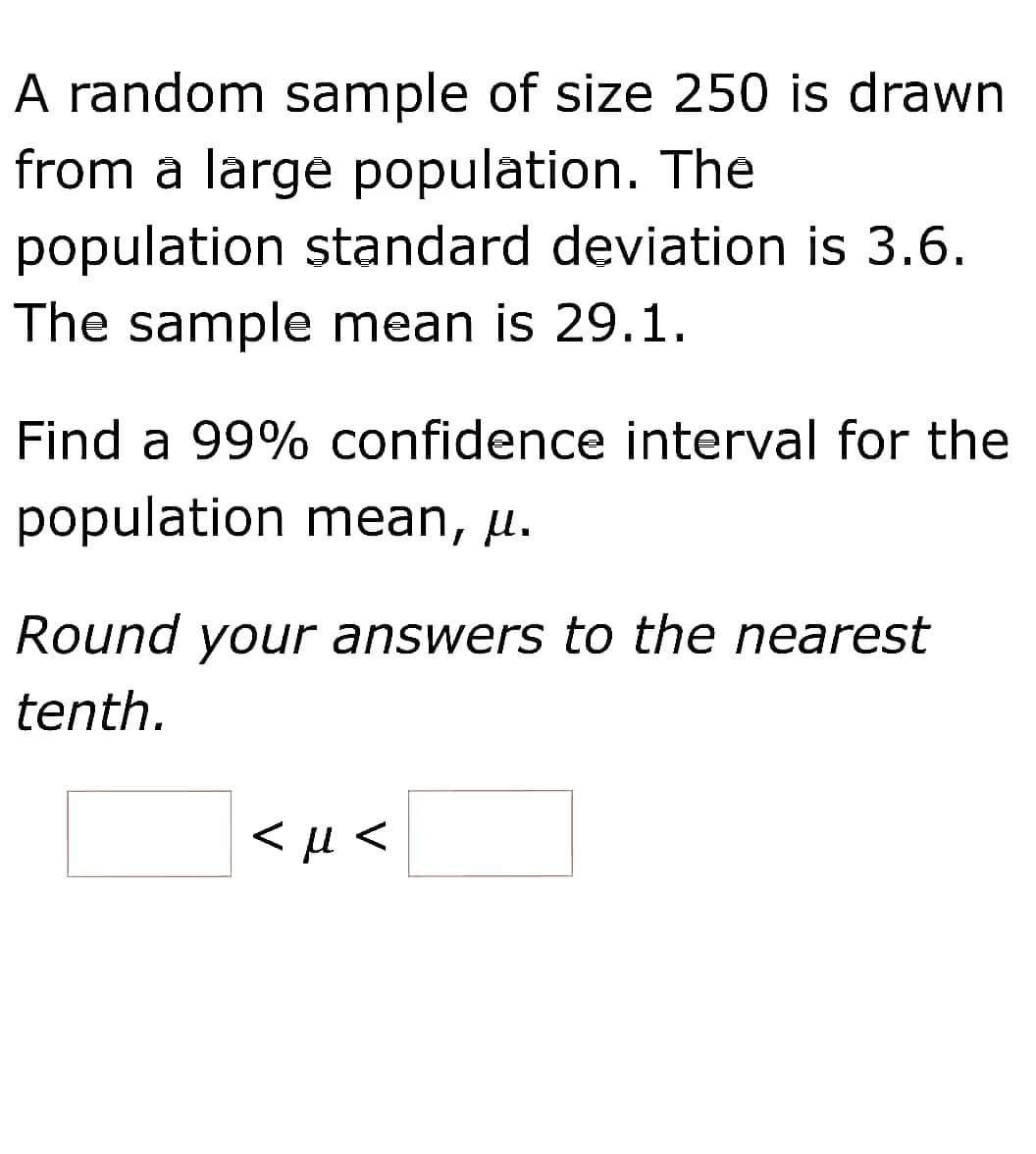 A random sample of size 250 is drawn
from a large population. The
population standard deviation is 3.6.
The sample mean is 29.1.
Find a 99% confidence interval for the
population mean, µ.
Round your answers to the nearest
tenth.
< µ <
