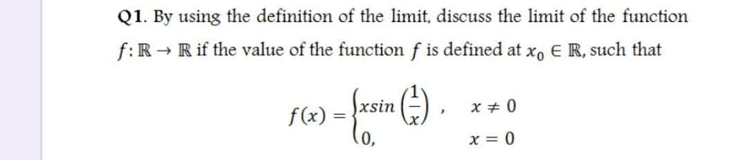 Q1. By using the definition of the limit, discuss the limit of the function
f:R → R if the value of the function f is defined at xo E R, such that
{xsin (÷)
f(x) =
x + 0
x = 0
