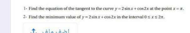 1- Find the equation of the tangent to the curve y= 2 sinx+ cos2x at the point x = z.
2- Find the minimum value of y = 2 sinx+ cos 2x in the interval 0sxs27.
