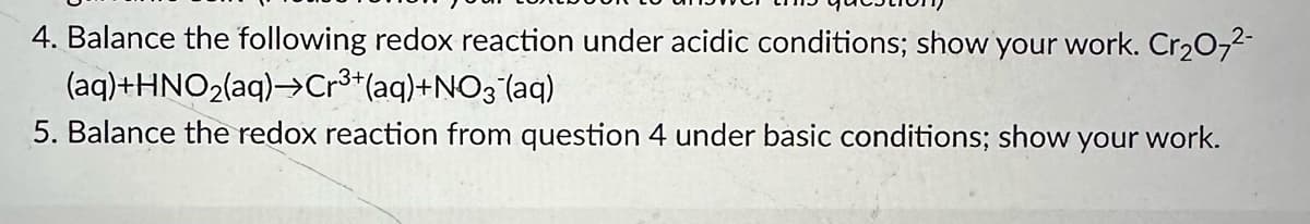 4. Balance the following redox reaction under acidic conditions; show your work. Cr2O72-
(aq)+HNO2(aq)→Cr³+(aq)+NO3‍(aq)
5. Balance the redox reaction from question 4 under basic conditions; show your work.