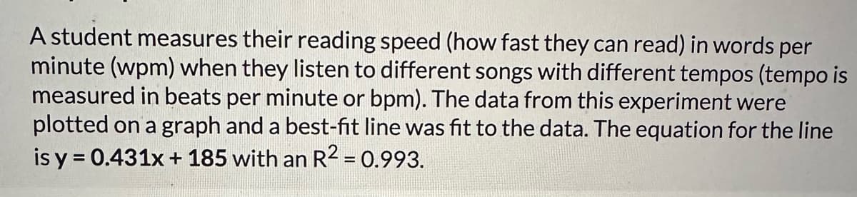 A student measures their reading speed (how fast they can read) in words per
minute (wpm) when they listen to different songs with different tempos (tempo is
measured in beats per minute or bpm). The data from this experiment were
plotted on a graph and a best-fit line was fit to the data. The equation for the line
is y = 0.431x + 185 with an R² = 0.993.