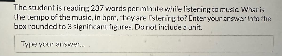 The student is reading 237 words per minute while listening to music. What is
the tempo of the music, in bpm, they are listening to? Enter your answer into the
box rounded to 3 significant figures. Do not include a unit.
Type your answer...