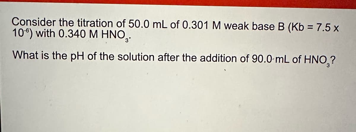 Consider the titration of 50.0 mL of 0.301 M weak base B (Kb = 7.5 x
106) with 0.340 M HNO..
What is the pH of the solution after the addition of 90.0 mL of HNO₂?