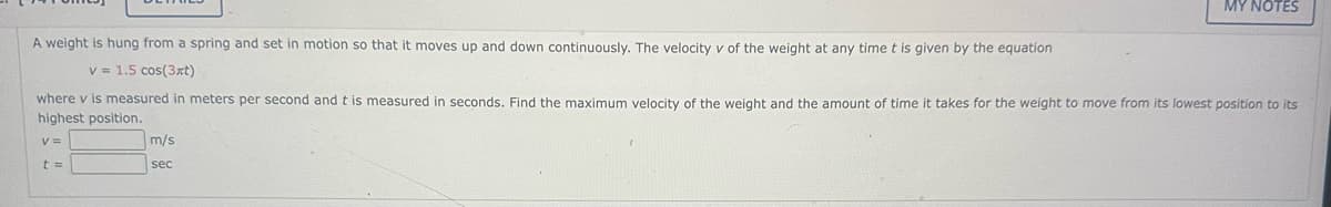 A weight is hung from a spring and set in motion so that it moves up and down continuously. The velocity v of the weight at any time t is given by the equation
v = 1.5 cos(3xt)
where v is measured in meters per second and t is measured in seconds. Find the maximum velocity of the weight and the amount of time it takes for the weight to move from its lowest position to its
highest position.
t =
m/s
MY NOTES
sec