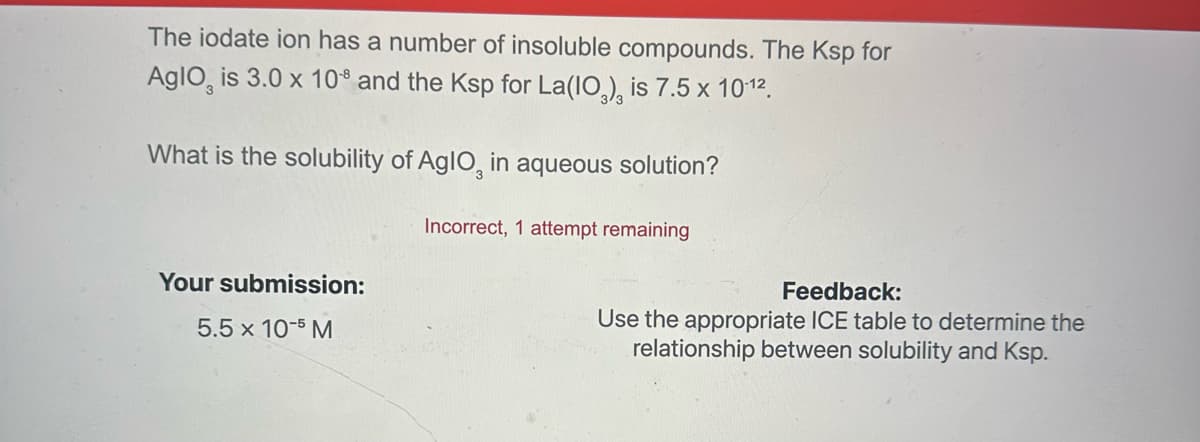 The iodate ion has a number of insoluble compounds. The Ksp for
Aglo, is 3.0 x 108 and the Ksp for La(10), is 7.5 x 10-12.
What is the solubility of AglO, in aqueous solution?
Incorrect, 1 attempt remaining
Your submission:
5.5 x 10-5 M
Feedback:
Use the appropriate ICE table to determine the
relationship between solubility and Ksp.