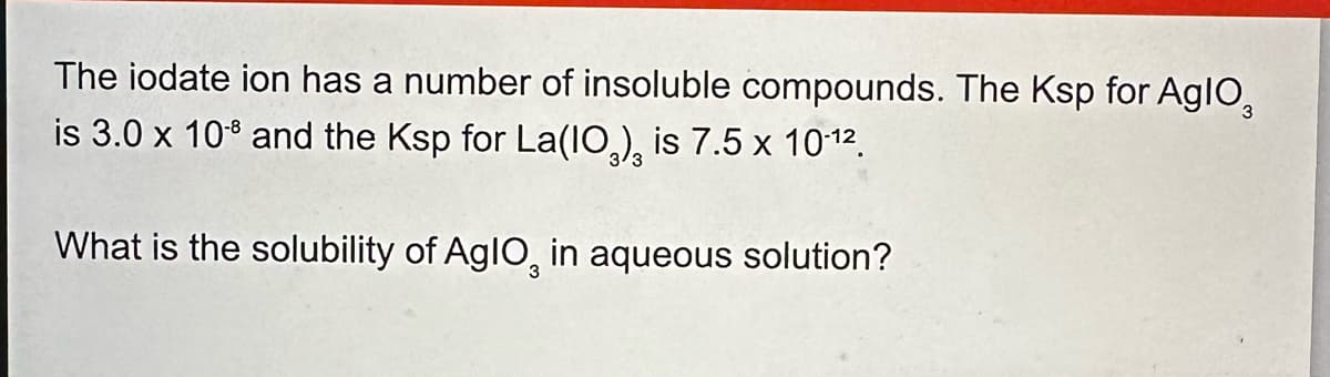 The iodate ion has a number of insoluble compounds. The Ksp for AglO3
is 3.0 x 108 and the Ksp for La(IO), is 7.5 x 10-12.
What is the solubility of AglO in aqueous solution?