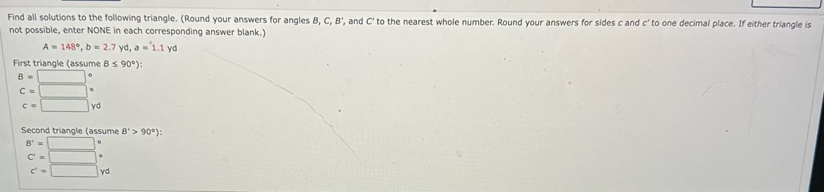 Find all solutions to the following triangle. (Round your answers for angles B, C, B', and C' to the nearest whole number. Round your answers for sides c and c' to one decimal place. If either triangle is
not possible, enter NONE in each corresponding answer blank.)
A = 148°, b = 2.7 yd, a = 1.1 yd
First triangle (assume B ≤ 90°):
B =
C =
C =
yd
Second triangle (assume B'> 90°):
B' =
C' =
c' =
yd