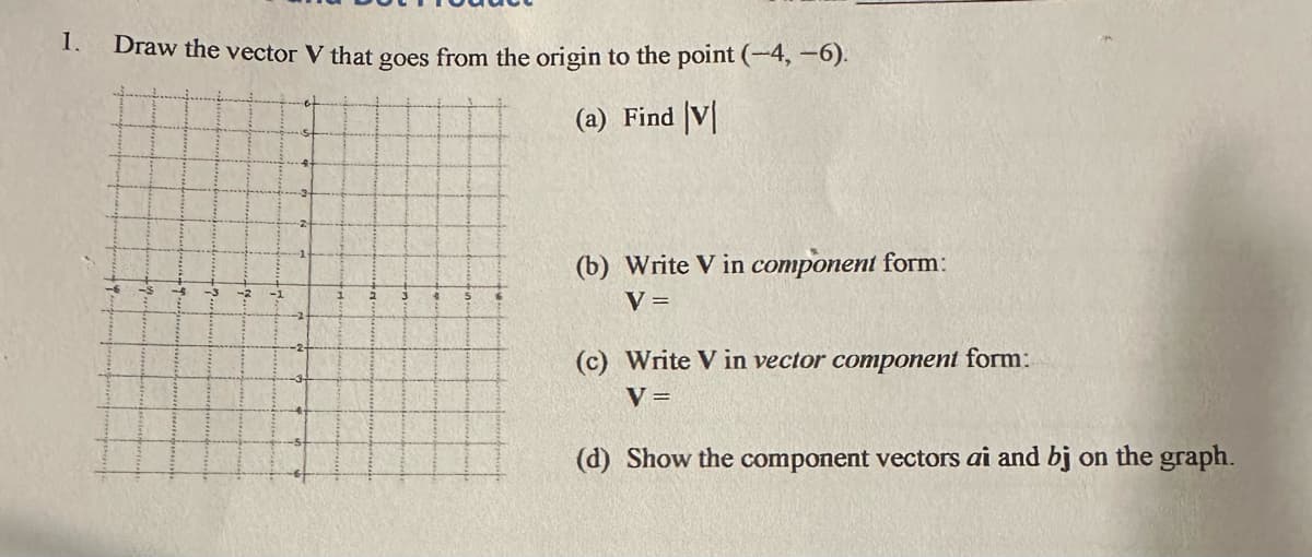 1.
Draw the vector V that goes from the origin to the point (-4, -6).
(a) Find V
(b) Write V in component form:
V =
(c) Write V in vector component form:
V =
(d) Show the component vectors ai and bj on the graph.