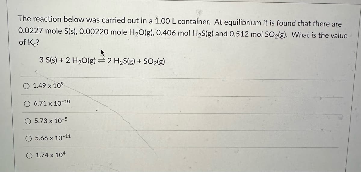 The reaction below was carried out in a 1.00 L container. At equilibrium it is found that there are
0.0227 mole S(s), 0.00220 mole H₂O(g), 0.406 mol H₂S(g) and 0.512 mol SO₂(g). What is the value
of Kc?
3 S(s) + 2 H₂O(g) = 2 H₂S(g) + SO₂(g)
1.49 x 10⁹
O 6.71 x 10-10
O 5.73 x 10-5
5.66 x 10-11
O 1.74 x 104