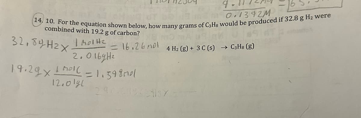 10.1342M
14, 10. For the equation shown below, how many grams of C3H8 would be produced if 32.8 g H₂ were
combined with 19.2 g of carbon?
32,84H2x
| Mol H2
2.016gHe
19.29x1m01l = 1.598mal
12.01gl
16.26 nol 4 H₂ (g) + 3 C (s) → C3H8 (g)
290101962137