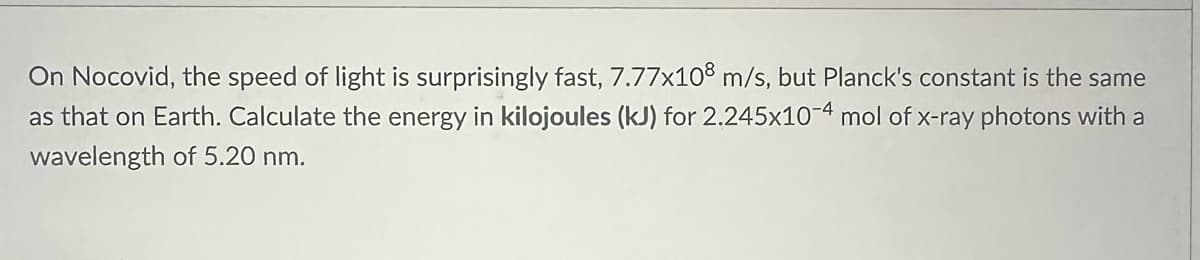On Nocovid, the speed of light is surprisingly fast, 7.77x108 m/s, but Planck's constant is the same
as that on Earth. Calculate the energy in kilojoules (kJ) for 2.245x10-4 mol of x-ray photons with a
wavelength of 5.20 nm.