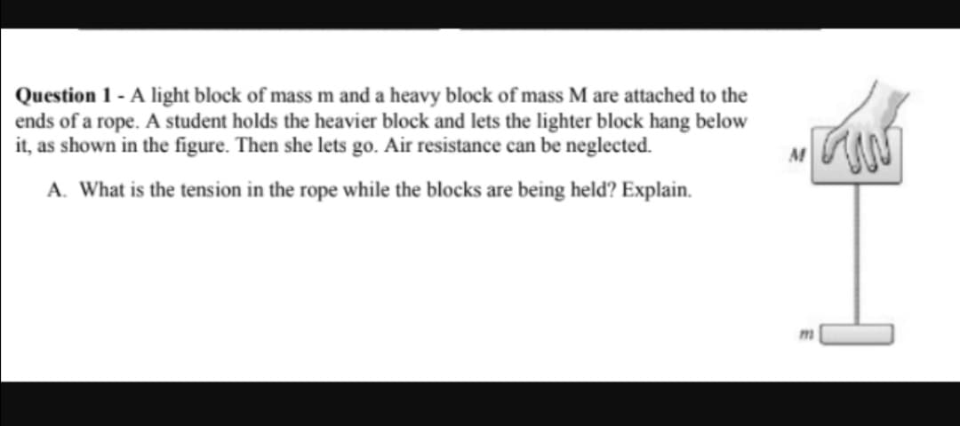 Question 1 - A light block of mass m and a heavy block of mass M are attached to the
ends of a rope. A student holds the heavier block and lets the lighter block hang below
it, as shown in the figure. Then she lets go. Air resistance can be neglected.
A. What is the tension in the rope while the blocks are being held? Explain.
M
