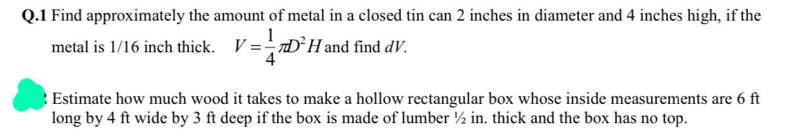 Q.1 Find approximately the amount of metal in a closed tin can 2 inches in diameter and 4 inches high, if the
metal is 1/16 inch thick.
V =
==D²Hand find dV.
Estimate how much wood it takes to make a hollow rectangular box whose inside measurements are 6 ft
long by 4 ft wide by 3 ft deep if the box is made of lumber ½ in. thick and the box has no top.
