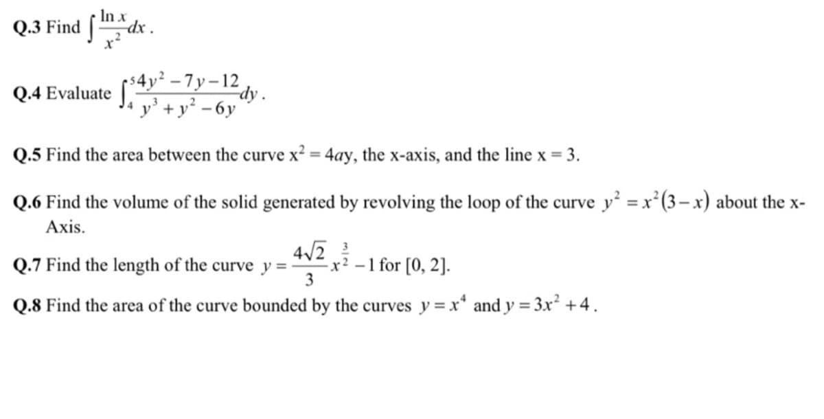 In x
Q.3 Find
$4y² – 7 y – 12
Q.4 Evaluate |
-dy .
y' +y² - 6y
Q.5 Find the area between the curve x² = 4ay, the x-axis, and the line x = 3.
%3D
Q.6 Find the volume of the solid generated by revolving the loop of the curve y² = x²(3– x) about the x-
Axis.
Q.7 Find the length of the curve y = -
4/2
x² – 1 for [0, 2].
3
Q.8 Find the area of the curve bounded by the curves y = x* and y = 3x² +4.
%3D
