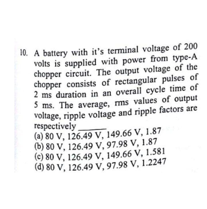 10. A battery with it's terminal voltage of 200
volts is supplied with power from type-A
chopper circuit. The output voltage of the
chopper consists of rectangular pulses of
2 ms duration in an overall cycle time of
5 ms. The average, ms values of output
voltage, ripple voltage and ripple factors are
respectively
(a) 80 V, 126.49 V, 149.66 V, 1.87
(b) 80 V, 126.49 V, 97.98 V, 1.87
(c) 80 V, 126.49 V, 149.66 V, 1.581
(d) 80 V, 126.49 V, 97.98 V, 1.2247
