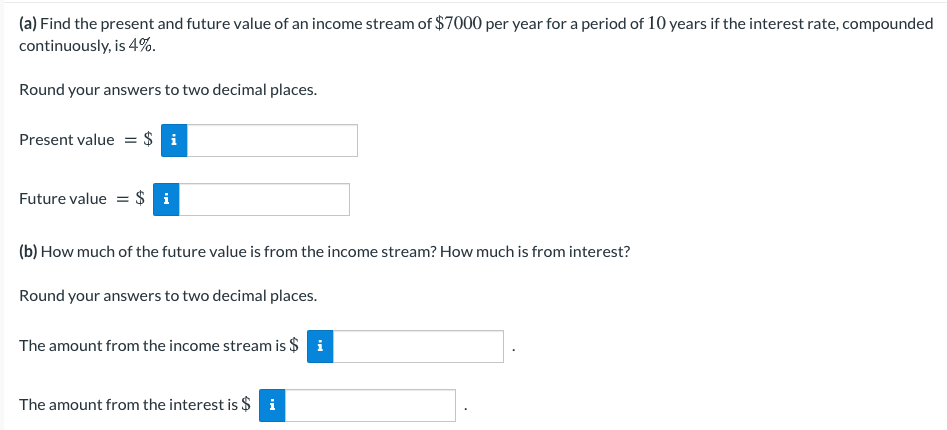 (a) Find the present and future value of an income stream of $7000 per year for a period of 10 years if the interest rate, compounded
continuously, is 4%.
Round your answers to two decimal places.
Present value = $ i
Future value = $ i
(b) How much of the future value is from the income stream? How much is from interest?
Round your answers to two decimal places.
The amount from the income stream is $ i
The amount from the interest is $ i
