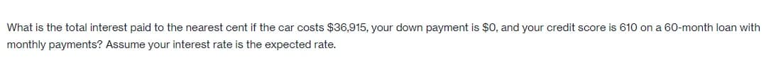 What is the total interest paid to the nearest cent if the car costs $36,915, your down payment is $0, and your credit score is 610 on a 60-month loan with
monthly payments? Assume your interest rate is the expected rate.
