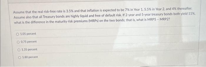 Assume that the real risk-free rate is 3.5% and that inflation is expected to be 7% in Year 1, 5.5% in Year 2, and 4% thereafter.
Assume also that all Treasury bonds are highly liquid and free of default risk. If 2-year and 5-year treasury bonds both yield 11%,
what is the difference in the maturity risk premiums (MRPs) on the two bonds; that is, what is MRP5 - MRP2?
O 1.05 percent
O 0.75 percent
O 1.35 percent
O 1.80 percent
