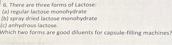 6. There are three forms of Lactose:
(a) regular lactose monohydrate
(b) spray dried lactose monohydrate
(c) anhydrous lactose.
Which two forms are good diluents for capsule-filling machines?