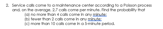 2. Service calls come to a maintenance center according to a Poisson process
and, on the average, 2.7 calls come per minute. Find the probability that
(a) no more than 4 calls come in any minute:
(b) fewer than 2 calls come in any minute:
(c) more than 10 calls come in a 5-minute period.
