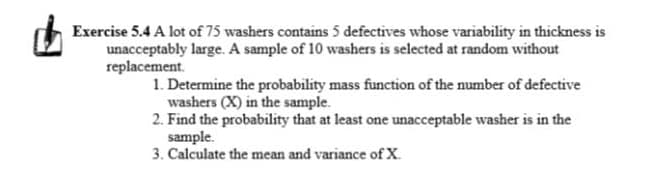 Exercise 5.4 A lot of 75 washers contains 5 defectives whose variability in thickness is
unacceptably large. A sample of 10 washers is selected at random without
replacement.
1. Determine the probability mass function of the number of defective
washers (X) in the sample.
2. Find the probability that at least one unacceptable washer is in the
sample.
3. Calculate the mean and variance of X.
