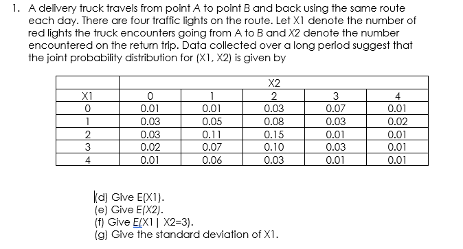 1. A delivery truck travels from point A to point B and back using the same route
each day. There are four traffic lights on the route. Let X1 denote the number of
red lights the truck encounters going from A to B and X2 denote the number
encountered on the return trip. Data collected over a long period suggest that
the joint probability distribution for (X1, X2) is given by
X2
X1
3
4
0.01
0.01
0.01
0.03
0.07
1
0.03
0.05
0.08
0.03
0.02
0.03
0.02
0.15
0.10
0.01
0.01
0.11
0.01
0.03
3
0.07
4
0.01
0.06
0.03
0.01
0.01
(d) Give E(X1).
(e) Give E(X2).
(f) Give E[X1| X2=3).
(g) Give the standard deviation of X1.
