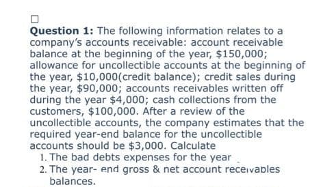 Question 1: The following information relates to a
company's accounts receivable: account receivable
balance at the beginning of the year, $150,000;
allowance for uncollectible accounts at the beginning of
the year, $10,000 (credit balance); credit sales during
the year, $90,000; accounts receivables written off
during the year $4,000; cash collections from the
customers, $100,000. After a review of the
uncollectible accounts, the company estimates that the
required year-end balance for the uncollectible
accounts should be $3,000. Calculate
1. The bad debts expenses for the year
2. The year-end gross & net account receivables
balances.