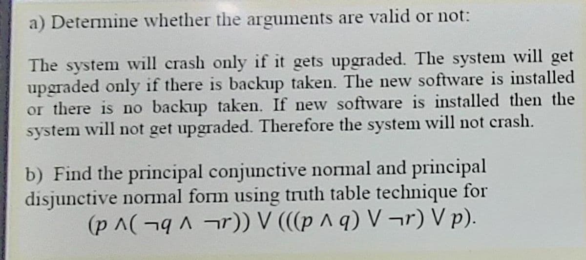 a) Determine whether the arguments are valid or not:
The system will crash only if it gets upgraded. The system will get
upgraded only if there is backup taken. The new software is installed
or there is no backup taken. If new software is installed then the
system will not get upgraded. Therefore the system will not crash.
b) Find the principal conjunctive normal and principal
disjunctive normal form using truth table technique for
(pA(¬q r) V (((p ^ q) V ¬r) V p).
