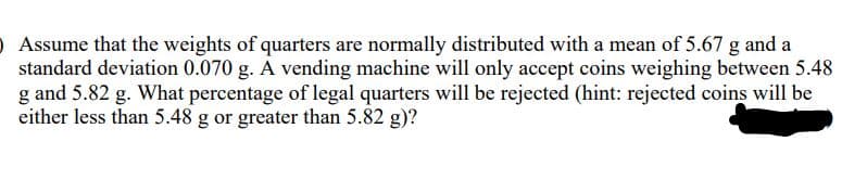 O Assume that the weights of quarters are normally distributed with a mean of 5.67 g and a
standard deviation 0.070 g. A vending machine will only accept coins weighing between 5.48
g and 5.82 g. What percentage of legal quarters will be rejected (hint: rejected coins will be
either less than 5.48 g or greater than 5.82 g)?
