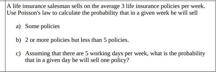 A life insurance salesman sells on the average 3 life insurance policies per week.
Use Poisson's law to calculate the probability that in a given week he will sell
a) Some policies
b) 2 or more policies but less than 5 policies.
c) Assuming that there are 5 working days per week, what is the probability
that in a given day he will sell one policy?
