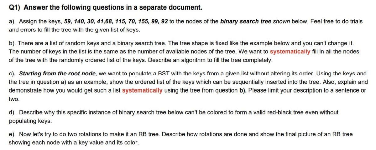 Q1) Answer the following questions in a separate document.
a). Assign the keys, 59, 140, 30, 41,68, 115, 70, 155, 99, 92 to the nodes of the binary search tree shown below. Feel free to do trials
and errors to fill the tree with the given list of keys.
b). There are a list of random keys and a binary search tree. The tree shape is fixed like the example below and you can't change it.
The number of keys in the list is the same as the number of available nodes of the tree. We want to systematically fill in all the nodes
of the tree with the randomly ordered list of the keys. Describe an algorithm to fill the tree completely.
c). Starting from the root node, we want to populate a BST with the keys from a given list without altering its order. Using the keys and
the tree in question a) as an example, show the ordered list of the keys which can be sequentially inserted into the tree. Also, explain and
demonstrate how you would get such a list systematically using the tree from question b). Please limit your description to a sentence or
two.
d). Describe why this specific instance of binary search tree below can't be colored to form a valid red-black tree even without
populating keys.
e). Now let's try to do two rotations to make it an RB tree. Describe how rotations are done and show the final picture of an RB tree
showing each node with a key value and its color.
