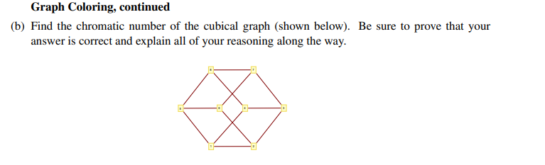 Graph Coloring, continued
(b) Find the chromatic number of the cubical graph (shown below). Be sure to prove that your
answer is correct and explain all of your reasoning along the way.
