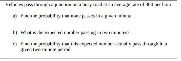 Vehicles pass through a junction on a busy road at an average rate of 300 per hour.
a) Find the probability that none passes in a given minute.
b) What is the expected number passing in two minutes?
c) Find the probability that this expected number actually pass through in a
given two-minute period.
