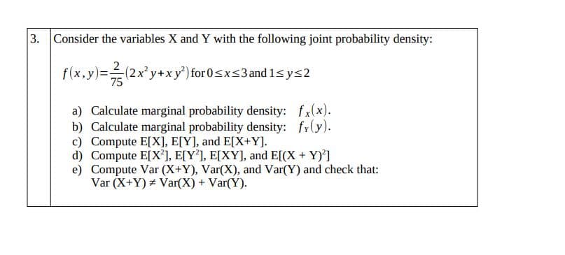 3. Consider the variables X and Y with the following joint probability density:
f(x,y)=(2x'y+xy') for 0sxs3and 1<ys2
75
a) Calculate marginal probability density: fx(x).
b) Calculate marginal probability density: fy(y).
c) Compute E[X], E[Y], and E[X+Y].
d) Compute E[X²], E[Y*], E[XY], and E[(X + Y)']
e) Compute Var (X+Y), Var(X), and Var(Y) and check that:
Var (X+Y) Var(X) + Var(Y).

