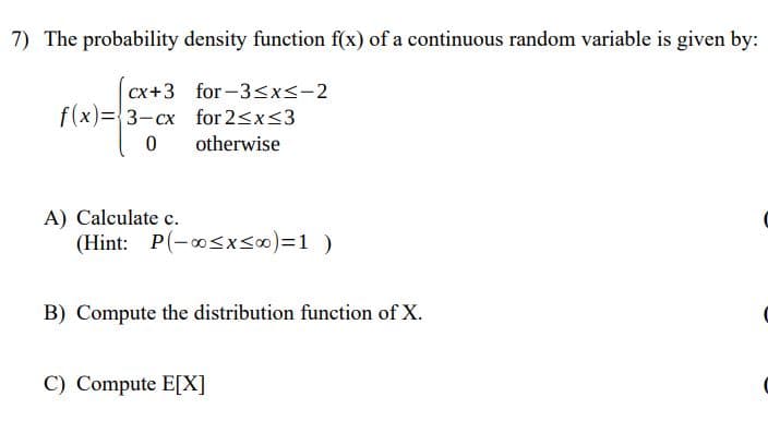 7) The probability density function f(x) of a continuous random variable is given by:
for -3<x<-2
f(x)={3-cx for 2<x<3
cx+3
f(x)=3-cx
otherwise
A) Calculate c.
(Hint: P(-osxs0)%=D1)
B) Compute the distribution function of X.
C) Compute E[X]
