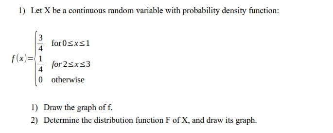 1) Let X be a continuous random variable with probability density function:
for 0<x<1
f(x)=1
for 2<x<3
4
0 otherwise
1) Draw the graph of f.
2) Determine the distribution function F of X, and draw its graph.
