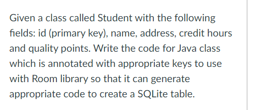 Given a class called Student with the following
fields: id (primary key), name, address, credit hours
and quality points. Write the code for Java class
which is annotated with appropriate keys to use
with Room library so that it can generate
appropriate code to create a SQLite table.
