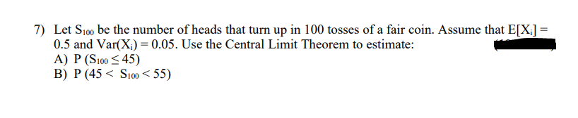 7) Let S100 be the number of heads that turn up in 100 tosses of a fair coin. Assume that E[X:] =
0.5 and Var(X;) = 0.05. Use the Central Limit Theorem to estimate:
A) P (S100 < 45)
B) P (45 < S100 < 55)
