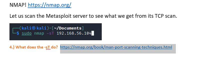 NMAP! https://nmap.org/
Let us scan the Metasploit server to see what we get from its TCP scan.
(kali© kali)-[~/Documents]
sudo nmap -sT 192.168.56.104|
4.) What does the -sT do? https://nmap.org/book/man-port-scanning-techniques.html
