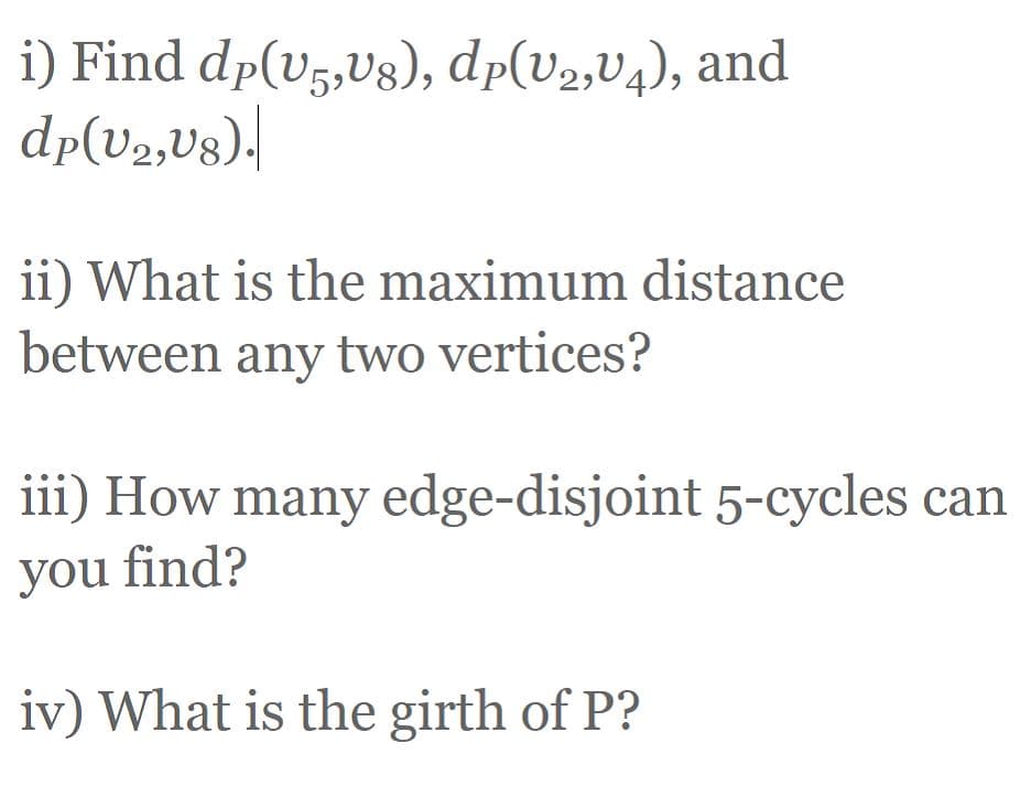 i) Find dp(v5,Vg), dp(V2,V4), and
dp(V2,Ug).|
ii) What is the maximum distance
between any two vertices?
iii) How many edge-disjoint 5-cycles can
you find?
iv) What is the girth of P?

